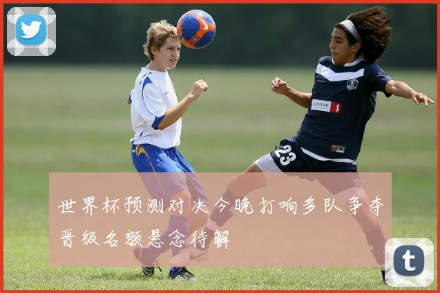世界杯预测对决今晚打响多队争夺晋级名额悬念待解