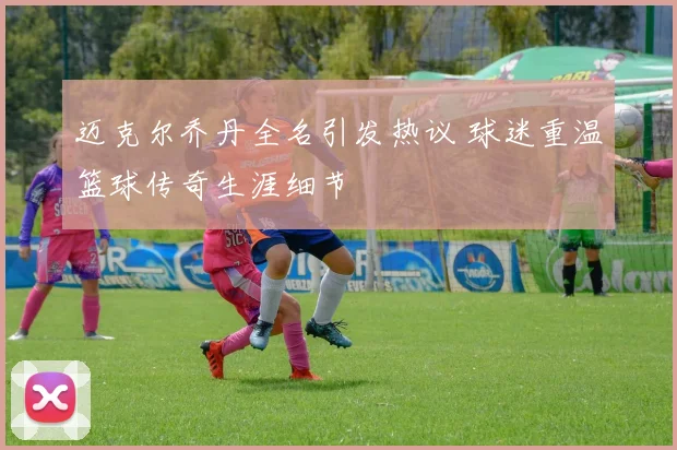 迈克尔乔丹全名引发热议 球迷重温篮球传奇生涯细节