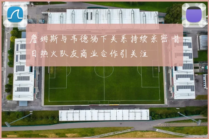 詹姆斯与韦德场下关系持续亲密 昔日热火队友商业合作引关注