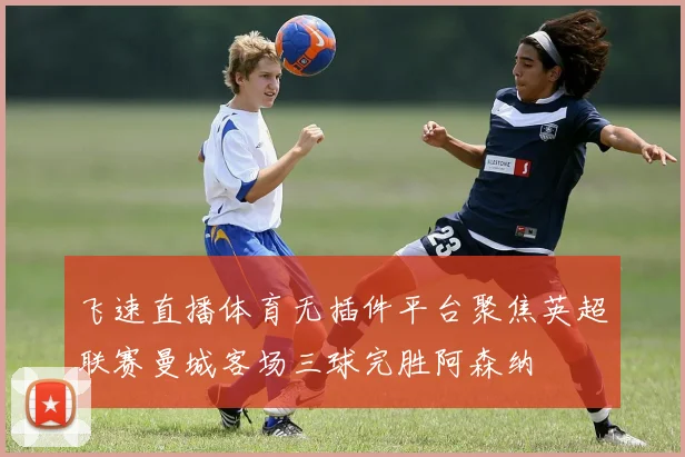 飞速直播体育无插件平台聚焦英超联赛曼城客场三球完胜阿森纳