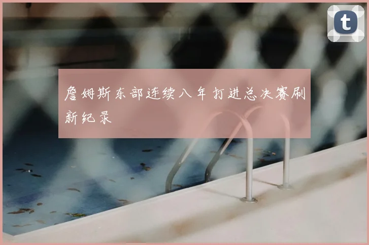 詹姆斯东部连续八年打进总决赛刷新纪录