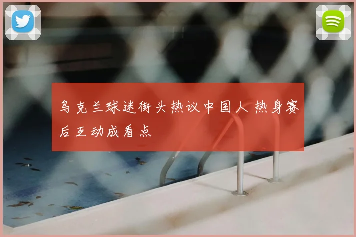 乌克兰球迷街头热议中国人 热身赛后互动成看点