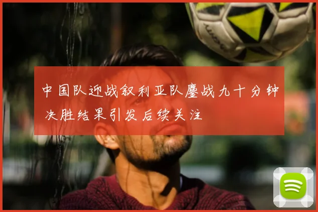 中国队迎战叙利亚队鏖战九十分钟 决胜结果引发后续关注