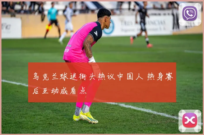 乌克兰球迷街头热议中国人 热身赛后互动成看点