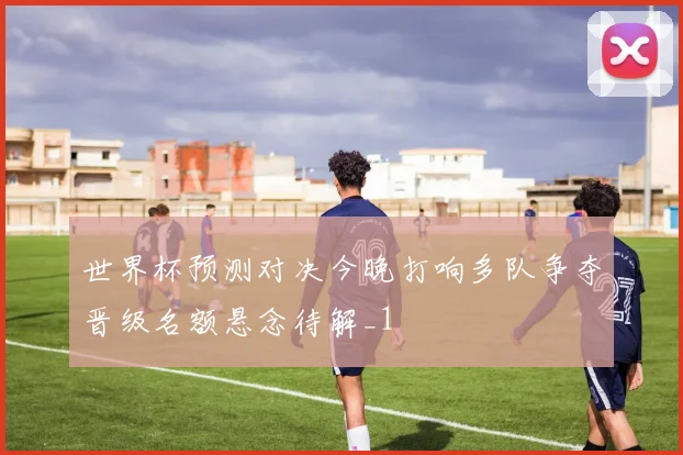 世界杯预测对决今晚打响多队争夺晋级名额悬念待解_1