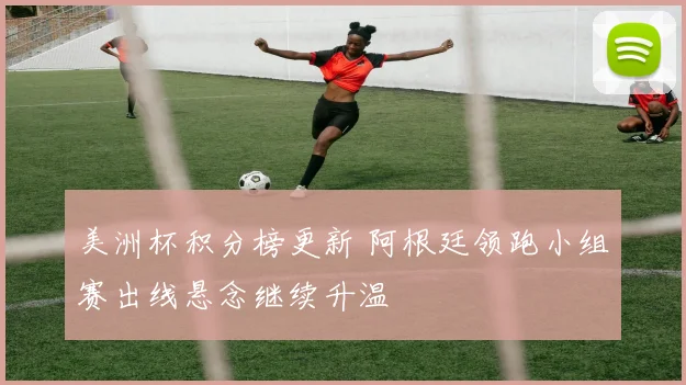 美洲杯积分榜更新 阿根廷领跑小组赛出线悬念继续升温