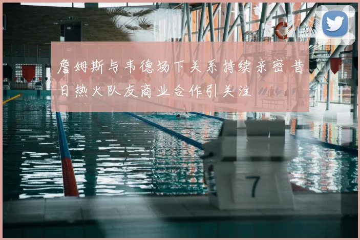 詹姆斯与韦德场下关系持续亲密 昔日热火队友商业合作引关注