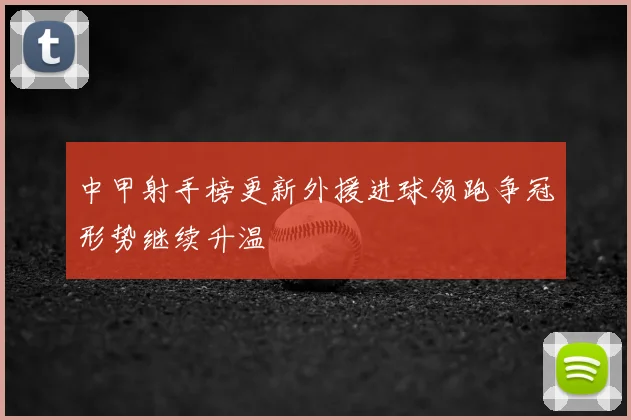 中甲射手榜更新外援进球领跑争冠形势继续升温