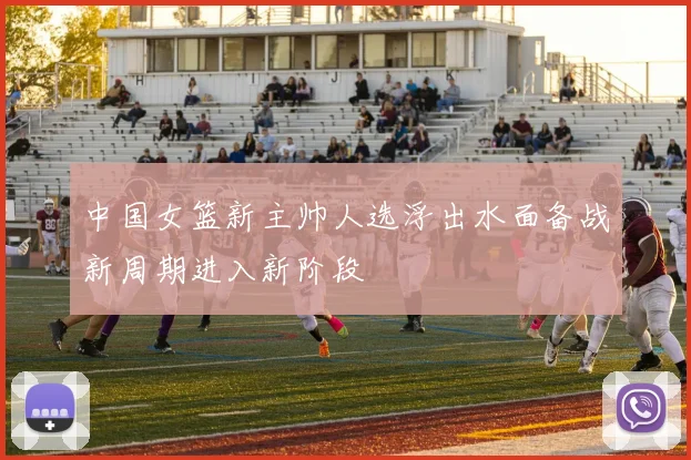 中国女篮新主帅人选浮出水面备战新周期进入新阶段