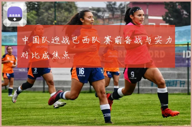 中国队迎战巴西队 赛前备战与实力对比成焦点