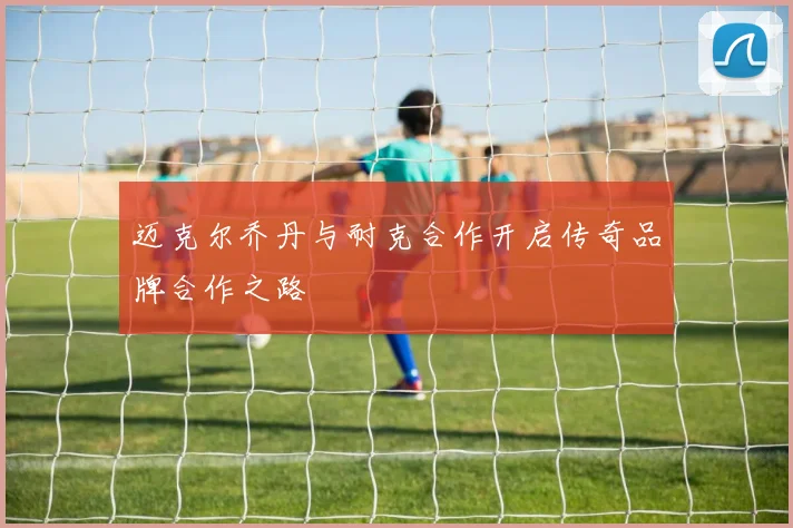 迈克尔乔丹与耐克合作开启传奇品牌合作之路