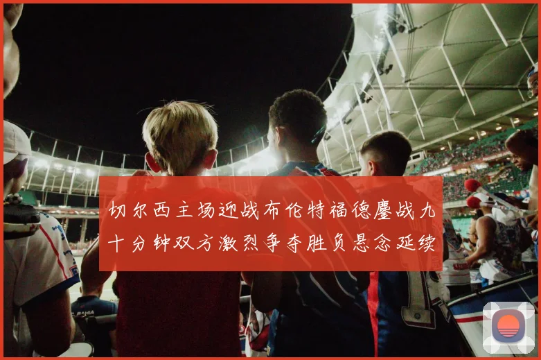 切尔西主场迎战布伦特福德鏖战九十分钟双方激烈争夺胜负悬念延续