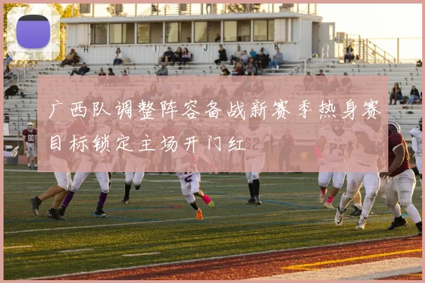 广西队调整阵容备战新赛季热身赛目标锁定主场开门红