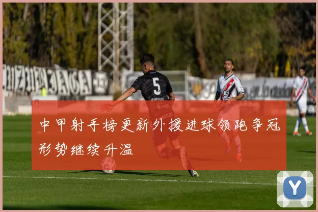 中甲射手榜更新外援进球领跑争冠形势继续升温