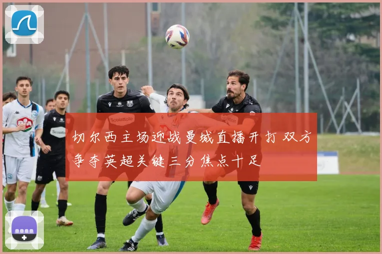 切尔西主场迎战曼城直播开打 双方争夺英超关键三分焦点十足