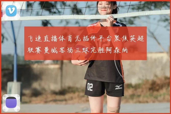 飞速直播体育无插件平台聚焦英超联赛曼城客场三球完胜阿森纳