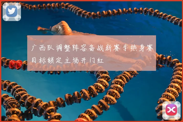 广西队调整阵容备战新赛季热身赛目标锁定主场开门红