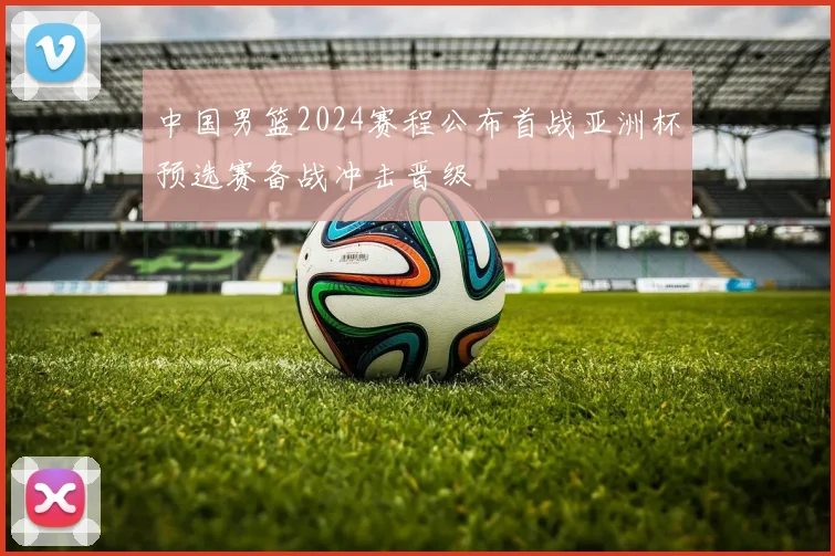 中国男篮2024赛程公布首战亚洲杯预选赛备战冲击晋级