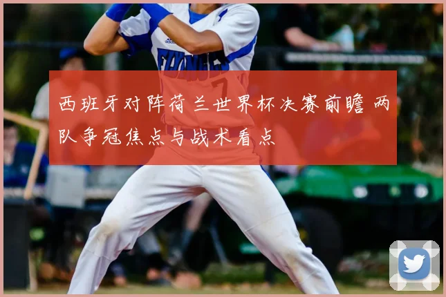 西班牙对阵荷兰世界杯决赛前瞻 两队争冠焦点与战术看点