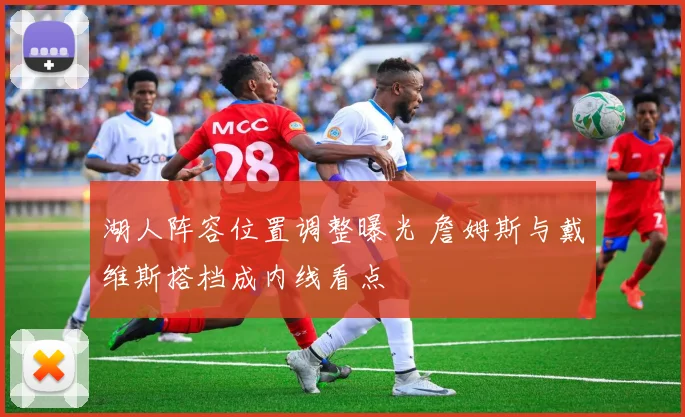 湖人阵容位置调整曝光 詹姆斯与戴维斯搭档成内线看点