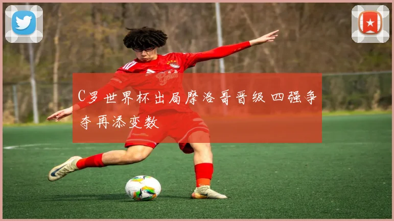 C罗世界杯出局摩洛哥晋级 四强争夺再添变数