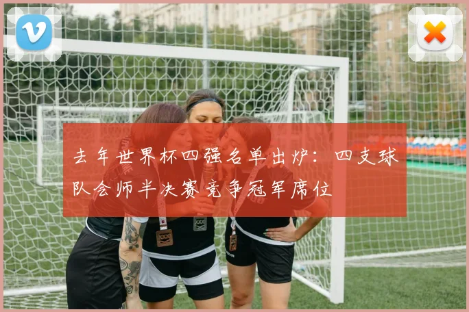 去年世界杯四强名单出炉：四支球队会师半决赛竞争冠军席位