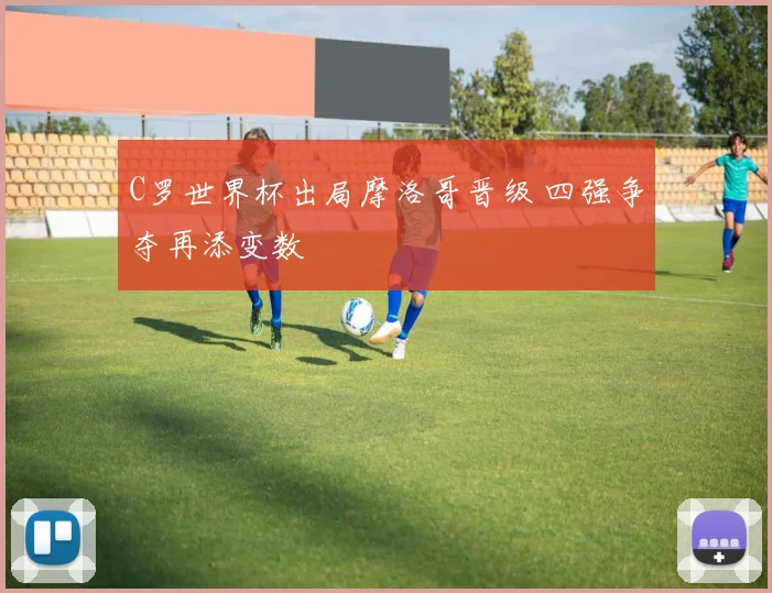 C罗世界杯出局摩洛哥晋级 四强争夺再添变数